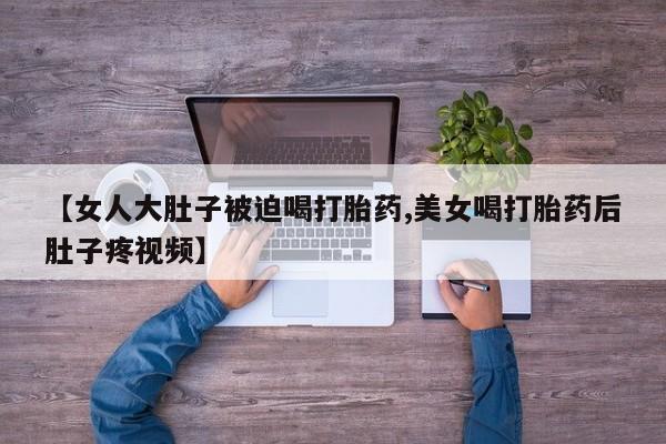 吃什么药可以流产堕胎、【女人大肚子被迫喝打胎药,美女喝打胎药后肚子疼视频】
