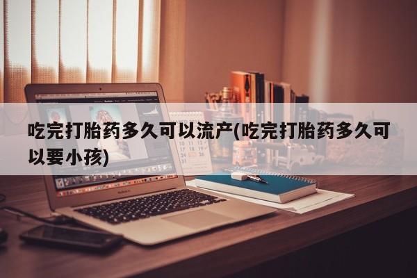 吃什么药可以流产堕胎、吃完打胎药多久可以流产(吃完打胎药多久可以要小孩)