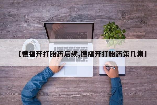 吃什么药可以流产堕胎、【德福开打胎药后续,德福开打胎药第几集】