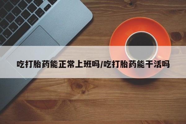 吃什么药可以流产堕胎、吃打胎药能正常上班吗/吃打胎药能干活吗