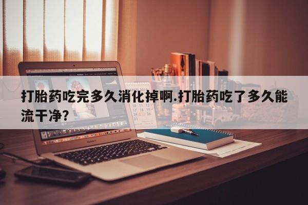 吃什么药可以流产堕胎、打胎药吃完多久消化掉啊.打胎药吃了多久能流干净？