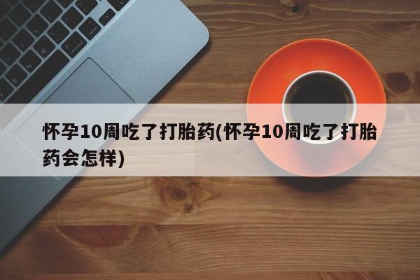 吃什么药可以流产堕胎、怀孕10周吃了打胎药(怀孕10周吃了打胎药会怎样)