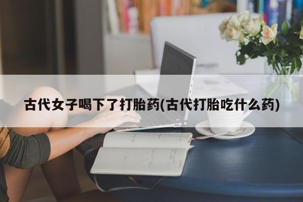 吃什么药可以流产堕胎、古代女子喝下了打胎药(古代打胎吃什么药)