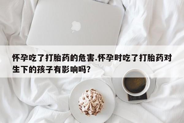 吃什么药可以流产堕胎、怀孕吃了打胎药的危害.怀孕时吃了打胎药对生下的孩子有影响吗？