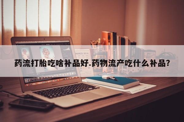 吃什么药可以流产堕胎、药流打胎吃啥补品好.药物流产吃什么补品？