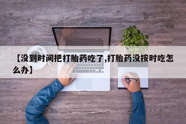 吃什么药可以流产堕胎、【没到时间把打胎药吃了,打胎药没按时吃怎么办】