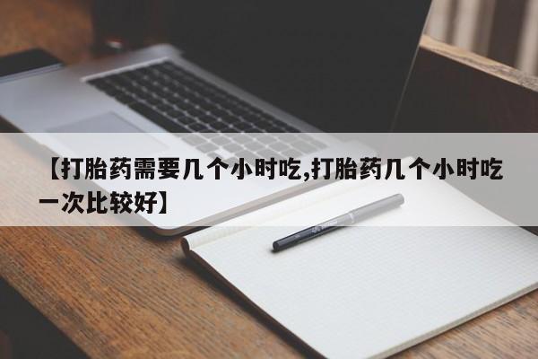 吃什么药可以流产堕胎、【打胎药需要几个小时吃,打胎药几个小时吃一次比较好】