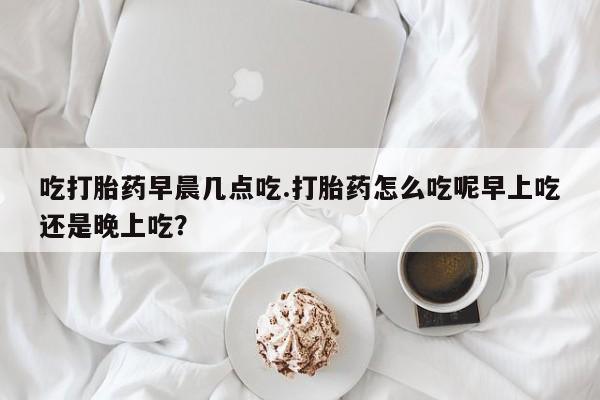 吃什么药可以流产堕胎、吃打胎药早晨几点吃.打胎药怎么吃呢早上吃还是晚上吃?
