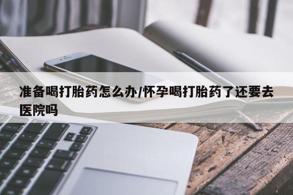 吃什么药可以流产堕胎、准备喝打胎药怎么办/怀孕喝打胎药了还要去医院吗
