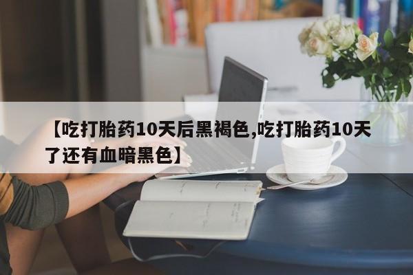 吃什么药可以流产堕胎、【吃打胎药10天后黑褐色,吃打胎药10天了还有血暗黑色】