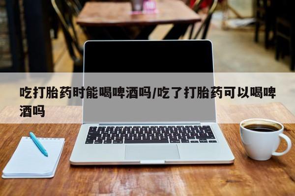 吃什么药可以流产堕胎、吃打胎药时能喝啤酒吗/吃了打胎药可以喝啤酒吗