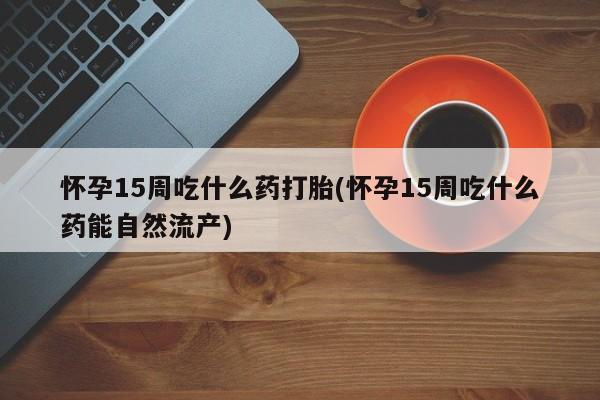 吃什么药可以流产堕胎、怀孕15周吃什么药打胎(怀孕15周吃什么药能自然流产)