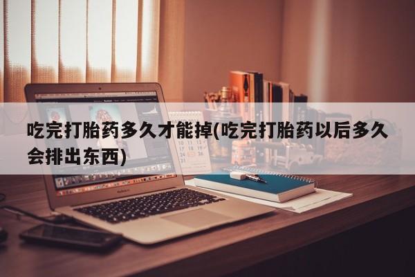 吃什么药可以流产堕胎、吃完打胎药多久才能掉(吃完打胎药以后多久会排出东西)