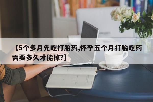 吃什么药可以流产堕胎、【5个多月先吃打胎药,怀孕五个月打胎吃药需要多久才能掉?】