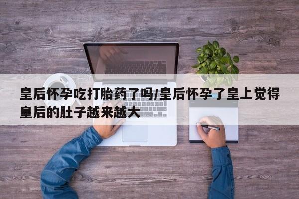 吃什么药可以流产堕胎、皇后怀孕吃打胎药了吗/皇后怀孕了皇上觉得皇后的肚子越来越大