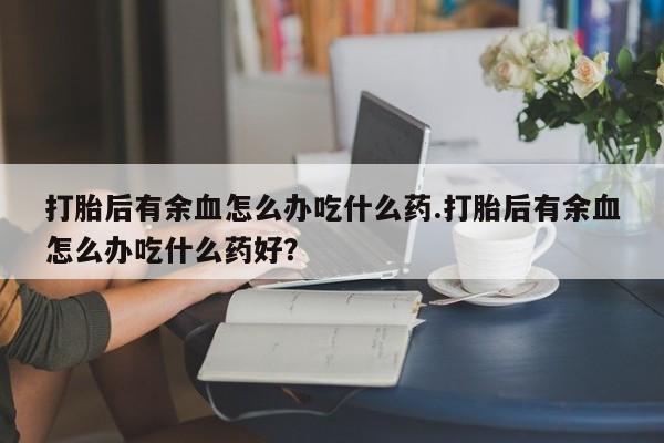 吃什么药可以流产堕胎、打胎后有余血怎么办吃什么药.打胎后有余血怎么办吃什么药好？