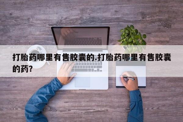 吃什么药可以流产堕胎、打胎药哪里有售胶囊的.打胎药哪里有售胶囊的药？