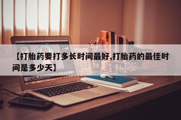 吃什么药可以流产堕胎、【打胎药要打多长时间最好,打胎药的最佳时间是多少天】
