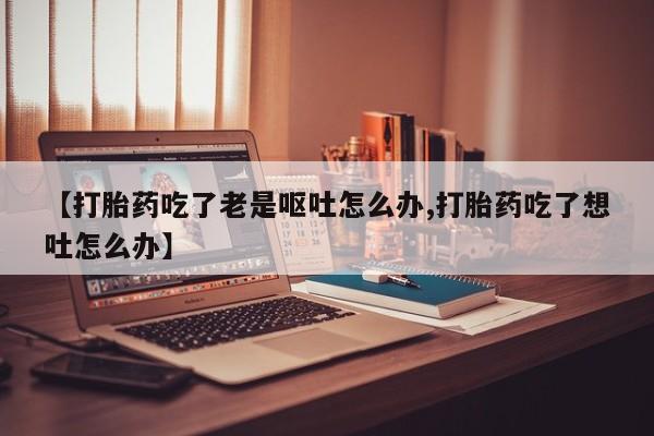 吃什么药可以流产堕胎、【打胎药吃了老是呕吐怎么办,打胎药吃了想吐怎么办】