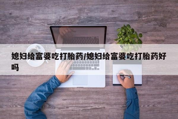吃什么药可以流产堕胎、媳妇给富婆吃打胎药/媳妇给富婆吃打胎药好吗