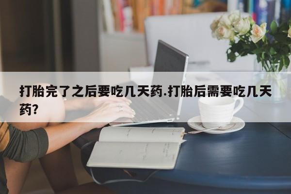 吃什么药可以流产堕胎、打胎完了之后要吃几天药.打胎后需要吃几天药？
