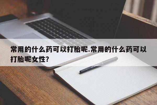 吃什么药可以流产堕胎、常用的什么药可以打胎呢.常用的什么药可以打胎呢女性？