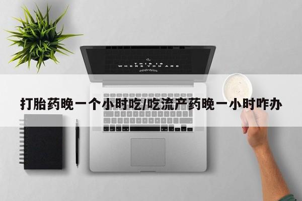 吃什么药可以流产堕胎、打胎药晚一个小时吃/吃流产药晚一小时咋办