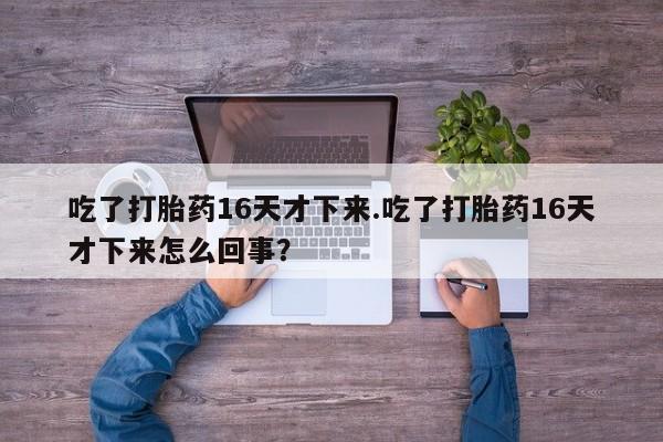 吃什么药可以流产堕胎、吃了打胎药16天才下来.吃了打胎药16天才下来怎么回事？