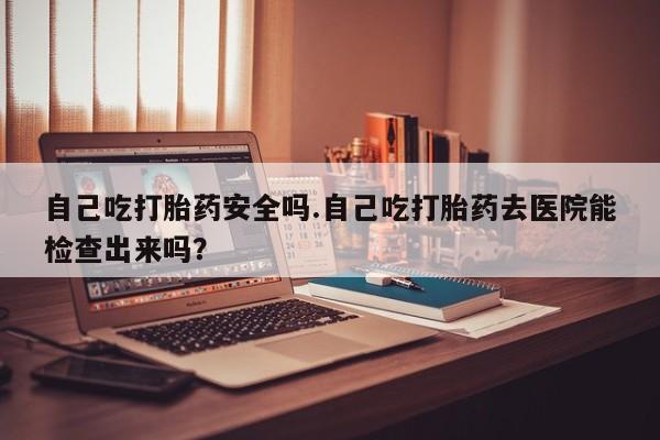 吃什么药可以流产堕胎、自己吃打胎药安全吗.自己吃打胎药去医院能检查出来吗？
