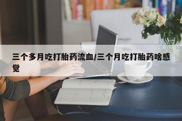 吃什么药可以流产堕胎、三个多月吃打胎药流血/三个月吃打胎药啥感觉