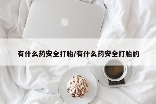 吃什么药可以流产堕胎、有什么药安全打胎/有什么药安全打胎的