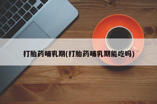 吃什么药可以流产堕胎、打胎药哺乳期(打胎药哺乳期能吃吗)