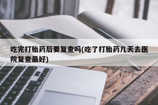 吃什么药可以流产堕胎、吃完打胎药后要复查吗(吃了打胎药几天去医院复查最好)