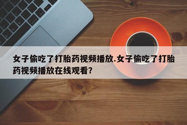 吃什么药可以流产堕胎、女子偷吃了打胎药视频播放.女子偷吃了打胎药视频播放在线观看？