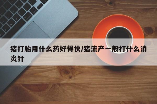 吃什么药可以流产堕胎、猪打胎用什么药好得快/猪流产一般打什么消炎针