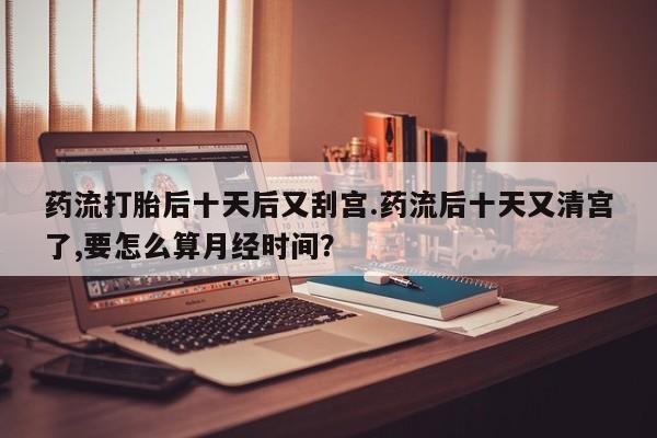 吃什么药可以流产堕胎、药流打胎后十天后又刮宫.药流后十天又清宫了,要怎么算月经时间？