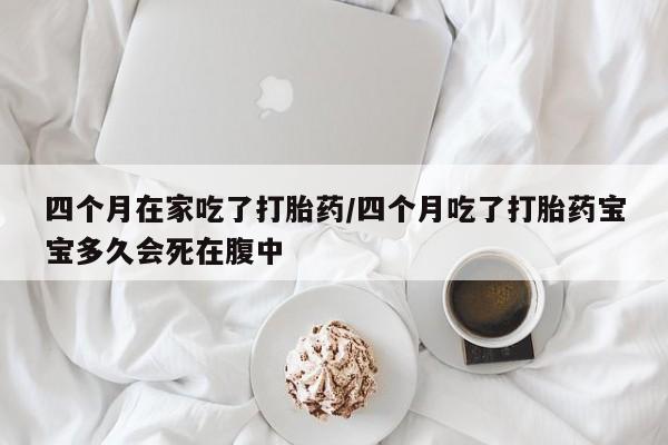 吃什么药可以流产堕胎、四个月在家吃了打胎药/四个月吃了打胎药宝宝多久会死在腹中