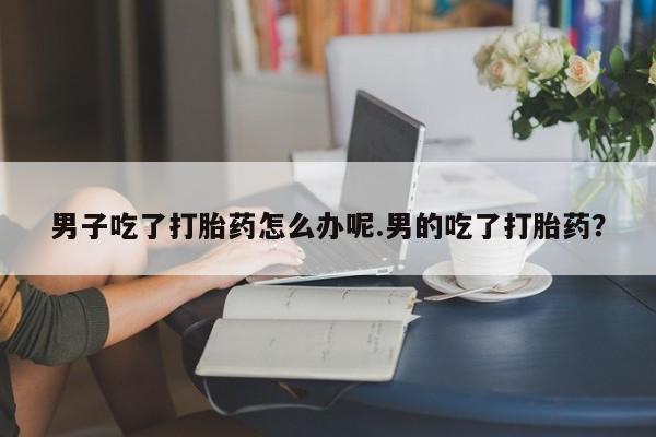吃什么药可以流产堕胎、男子吃了打胎药怎么办呢.男的吃了打胎药？