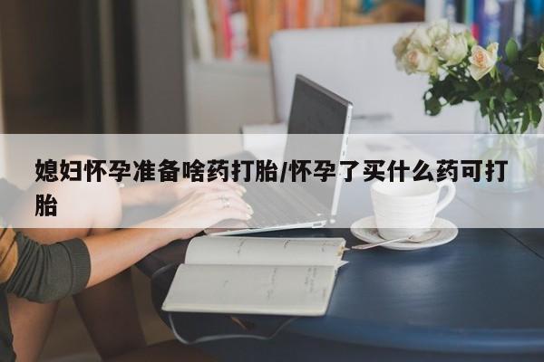 吃什么药可以流产堕胎、媳妇怀孕准备啥药打胎/怀孕了买什么药可打胎
