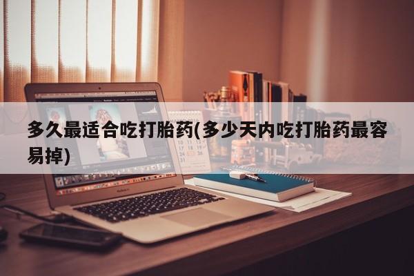 吃什么药可以流产堕胎、多久最适合吃打胎药(多少天内吃打胎药最容易掉)