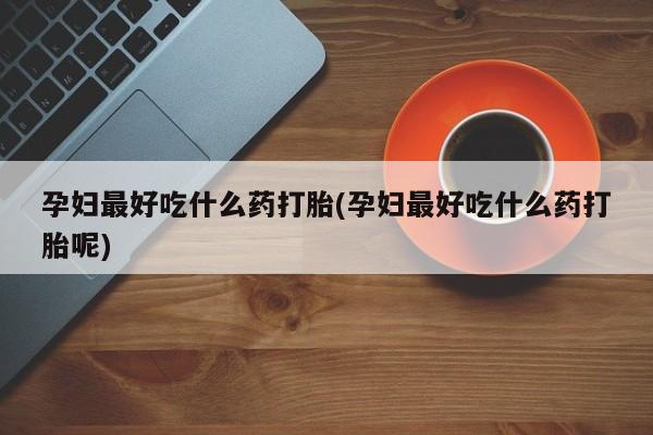 吃什么药可以流产堕胎、孕妇最好吃什么药打胎(孕妇最好吃什么药打胎呢)