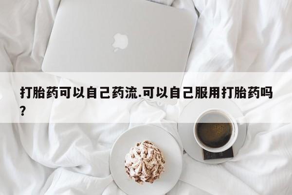 吃什么药可以流产堕胎、打胎药可以自己药流.可以自己服用打胎药吗？