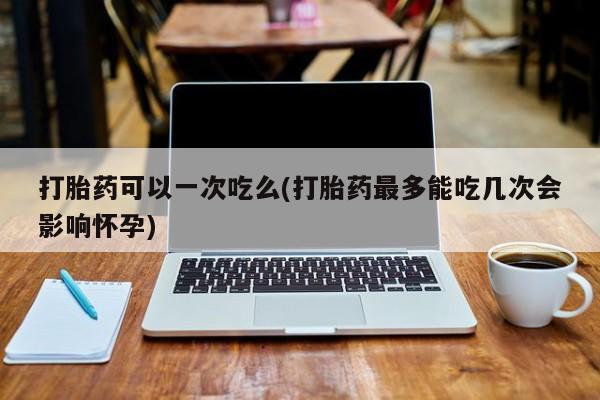 吃什么药可以流产堕胎、打胎药可以一次吃么(打胎药最多能吃几次会影响怀孕)