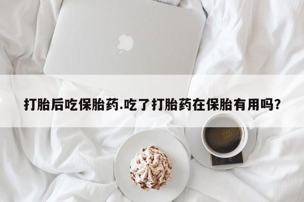 吃什么药可以流产堕胎、打胎后吃保胎药.吃了打胎药在保胎有用吗？