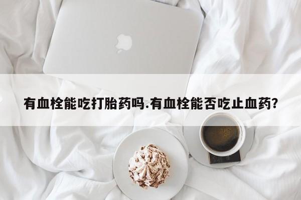 吃什么药可以流产堕胎、有血栓能吃打胎药吗.有血栓能否吃止血药？