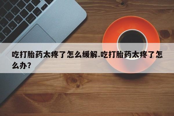 吃什么药可以流产堕胎、吃打胎药太疼了怎么缓解.吃打胎药太疼了怎么办？