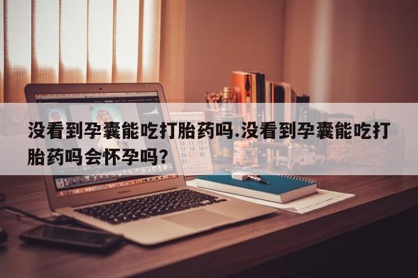 吃什么药可以流产堕胎、没看到孕囊能吃打胎药吗.没看到孕囊能吃打胎药吗会怀孕吗？