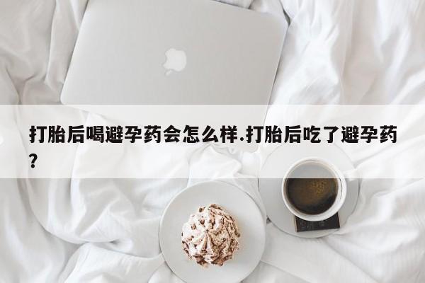 吃什么药可以流产堕胎、打胎后喝避孕药会怎么样.打胎后吃了避孕药？