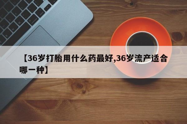 吃什么药可以流产堕胎、【36岁打胎用什么药最好,36岁流产适合哪一种】