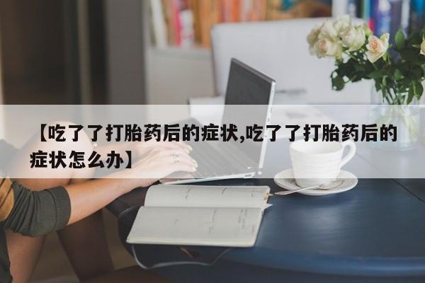 吃什么药可以流产堕胎、【吃了了打胎药后的症状,吃了了打胎药后的症状怎么办】